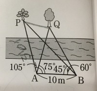 下の図のように、川の向こう岸に2本のP.Qがある。この木の間の距離を求めるための測量をして、AB=10m、角PAB=105°、角QAB=75°、角PBA=45°、角QBA=60°を得た。
PQ間の距離を求めよ。

AP=10√2 mまでは求められたのですが、PQが分かりません( ˊᵕˋ ;) 
答えは5√2mになっています。
解説お願いします<(_ _)>