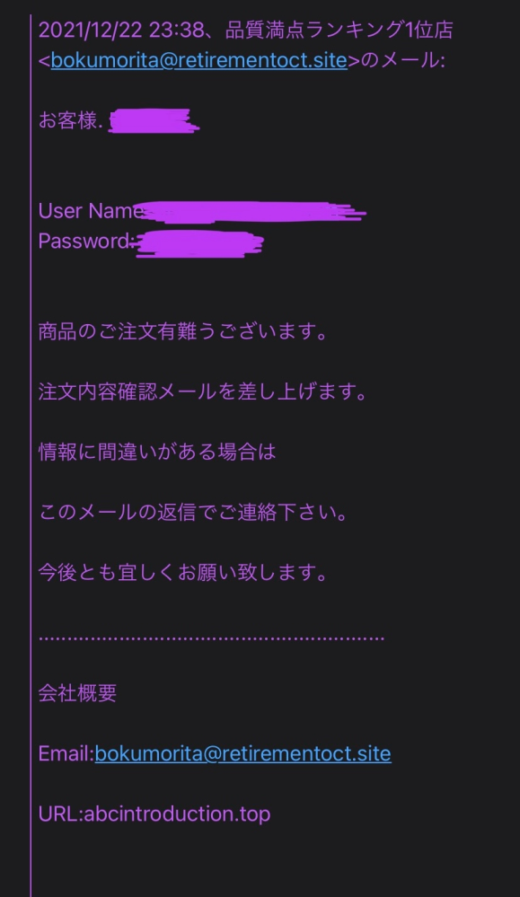 すみません。再掲です。 このサイトで買い物をしようと思うのですが安全ですか？ (なぜかURLを貼れないので補足に貼ります) 会員登録をしただけなのですが画像のような注文確認の内容のメールが届いたり、返信先がふざけた名前のメールアドレスだったり隠している箇所のお客様、の後が下の名前呼び捨てだったりと怪しいなと感じる点が多く質問させて頂きました。わかる方いらっしゃいましたら教えてください。