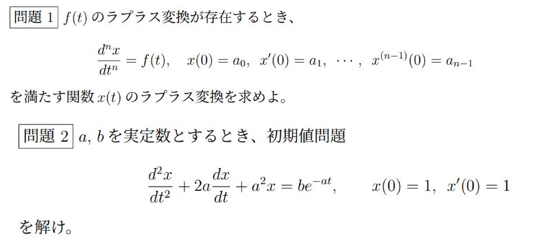 微分方程式のラプラス変換に関する問題が2問分からないです。 問題文は画像にものせておきます。 解答よろしくお願いします。 (1) f(t) のラプラス変換が存在するとき、 d^n x/dt^n= f(t), x(0)=a0, x′(0)=a1, · · · , x(n−1)(0)=an−1 を満たす関数 x(t) のラプラス変換を求めよ。 (2) a, b を実定数とするとき、初期値問題 d^2 x/dt^2 +2a dx/dt + a^2 x =be^−at, x(0) = 1, x′(0) = 1 を解け
