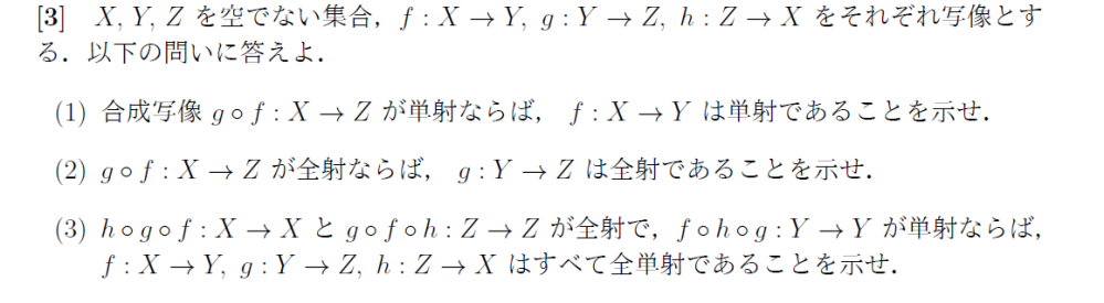 大学数学の集合・位相の問題です． (1)(2)は以下のように解答しました． (3)はf,g,hについて単射性と全射性を一つずつ示すよりも逆写像の存在を示した方がよいと考えましたが，その構成方法がわかりませんでした．f^(-1)=hg，g^(-1)=fh，h^(-1)=gfとなんとなく予想は立てましたが，例えばhgf(x)=xの証明がいまいち上手くいきませんでした． (1)(2)でおかしな点があればご指摘いただきたいです． また，(3)の解説をお願い致します． (1) gf:単射とする． すると，∀z1,z2∈Zについて，gf(z1)=gf(z2)⇒z1=z2. ∀x1,x2∈xを取る．f(x1)=f(x2)とする． g(f(x1))=gf(x1),g(f(x2))=gf(x2)より，gf(x1)=gf(x2). gf:単射より，x1=x2.■ (2) gf：全射とする． ∀z∈Zを取る．g(y)=zを満たすz∈Zを見つける． gf：全射より，zに対してgf(x)=zを満たすx∈Xがある． gf(x)=g(f(x))より，y=f(x)と取れば良い．■