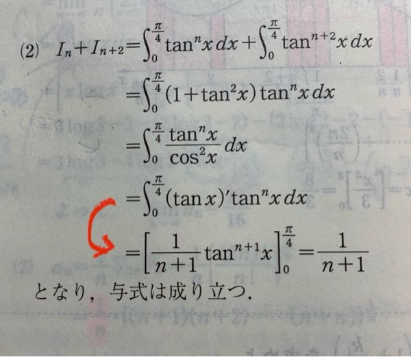 数学の質問です In=∫0→π/4 (tan^n(x)) dx (n=0、1、2......とする) (1)は、I0とI1を求めさせ (2)でIn+I(n+2)=1/n+1 を示す問題なのですが 自分は、(2)は、解いてって部分積分して同じ形が出てくる解き方で解いて普通に示せたので良かったのですが、いざ解答を見てみると以下の写真の赤矢印の部分で一瞬にして答えが出ていて、、、 これはt=tanxと置換して積分してその過程を省いているのか、それともこういったスグにべき関数の積分のように解くことも可能なのか とりあえず赤矢印の部分で何が行われたのか知りたいです、、 よろしくお願いします