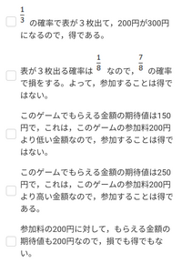 表と裏が等しい確率で出る３枚のコインを同時に１回投げて，表が出たコイン１枚につき100円がもらえるゲームがある。このゲームの参加料が200円のとき，参加することは得といえるか。 次のうちから正しいものを選べ。

お願いします。