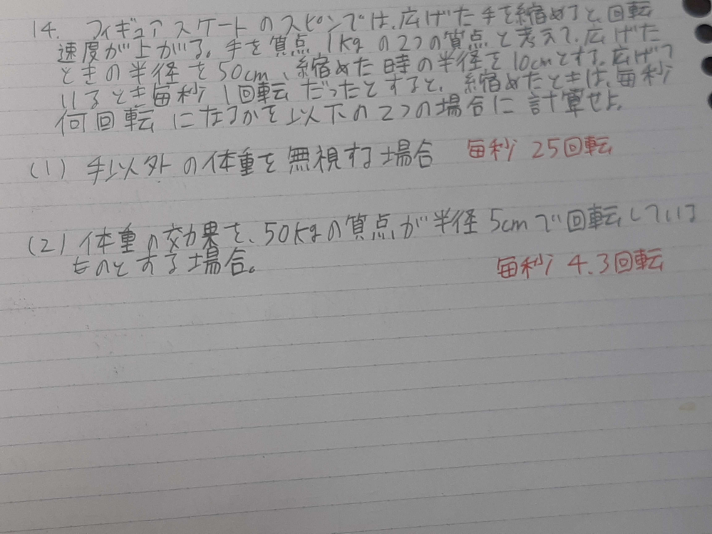 物理学の問題なのですが、分からなくて困っています。回答よろしくお願いいたします。問題は、フィギュアスケートの、スピンでは、広げた手を縮めると、回転速度が上がる。 手を質量１㎏の２つの質点と考えて、広げた時の半径を50cm,縮めた時の半径を10cmとする。広げているとき毎秒1回転だったとすると、縮めた時は毎秒何回転になるかを以下の二つの場合に計算せよ。 (1)手以外の体重を無視する場合。 (２)体重の効果を、50㎏の質点が、半径５cmで、回転しているものとする場合。 以上です。途中式も、込めて教えてください。赤で書いてあるのか答えです。回答よろしくお願いいたします。