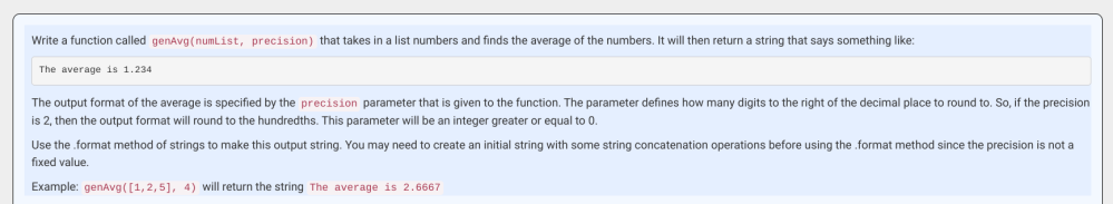この問題のプログラムのコードとどう考えればいいのかを教えていただきたいです。 言語はpythonです。 よろしくお願いします。 Write a function called genAvg(numList, precision) that takes in a list numbers and finds the average of the numbers. It will then return a string that says something like: The average is 1.234 The output format of the average is specified by the precision parameter that is given to the function. The parameter defines how many digits to the right of the decimal place to round to. So, if the precision is 2, then the output format will round to the hundredths. This parameter will be an integer greater or equal to 0. Use the .format method of strings to make this output string. You may need to create an initial string with some string concatenation operations before using the .format method since the precision is not a fixed value. Example: genAvg([1,2,5], 4) will return the string The average is 2.6667