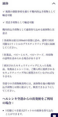 フィンエアーを利用して関西空港からフィンランドまで行く予定なのですが、預入荷物で液体類の制限はありますか？ 公式サイトを見たところ 預入荷物に入れた液体類の制限については記載がないみたいなのですが、「化粧品などアルコールが含まれた液体は0.5L以下の容器に入れて2Lまで」と書かれているのを見たことがある気もしています…。

フィンエアーで液体の制限はありますか？
そしてもし超過した場合、細か...