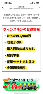 解約不要、一回限り、しばりなし、 のwinskinコスメを注文したら後払いの請求書が入って無く￥10670の当選券が入っていて気持ち悪いので連絡を取るため0570......の電話をしたらＵＲＬの表示が出て会員登録しないとチャットできない形になってました。個人の情報を登録してもチャットができるかどうか分らないので注文品を全部送り返しました
メルアドが書いてましたのでその旨を書いて送信しまし...