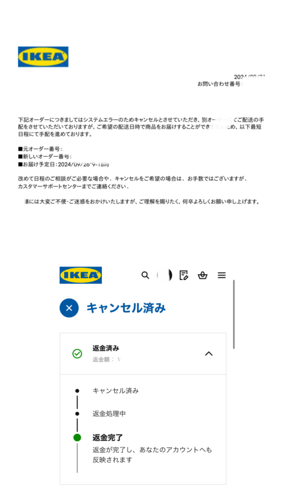 IKEAのキャンセルについてです。 先週IKEAで家具を買い、クレジットカードで支払いをして明日届く予定だったのですが、メールが届いていて見てみたらなぜか勝手にキャンセルされていました。 ウェブのIKEAのサイトで確認したところ下の画像のように返金済みになっていたのですが、メールの最後に上の画像のような写真が届いており、9月26日にお届け予定となっていて意味がわからず困っています。 これはどういう状態なのでしょうか、、 分からないため教えていただけると有難いです。