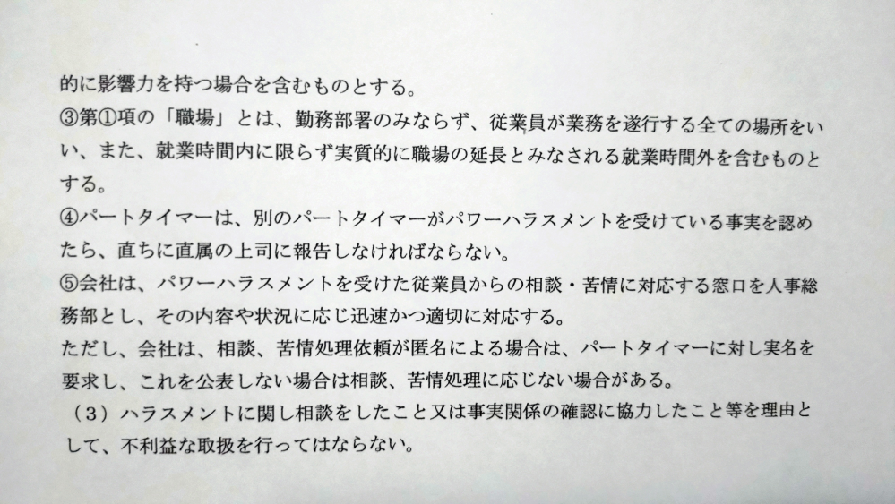 私の所属している飲食店でのパワハラに関しての質問です。 こちらの写真は私の会社の就労規則です。 私は今、職場の店長からパワハラを受けているのですが、それに関して店長(パート)より上司である社員に対して報告をしても取り合ってもらえません。 これは会社の方針として正しいのかと思い、以前コピーした就労規則を読み返していました。 そこには、「会社はパワハラを受けた従業員からの相談・苦情に対応するが、それが匿名の場合は処理に応じない(場合がある)」との記載がありました。 この条文に関して、このような記載はどの会社でもなされているものなのでしょうか？ パワハラが実名でないと応じないというのは相談をした本人に対して不利益が被られたり、相談をしにくくなってしまう状況を作り出してしまうのではないのではと考えます。 もともと、店長が社員ではなくパートであることや、時間外労働がまかり通っていたり、店長からの精神的苦痛による学生アルバイトの退職があったりする職場で、居心地が悪かったのですが、ついに私も耐えられなくなってしまいました。 業務内容が多く、クレームやミスなどが多くもあり、責任が多いパートや学生アルバイトも苦しい、辞めたいとの声が上がっています。 この会社は異常でしょうか？ 有識者様、ご回答お願いいたします。