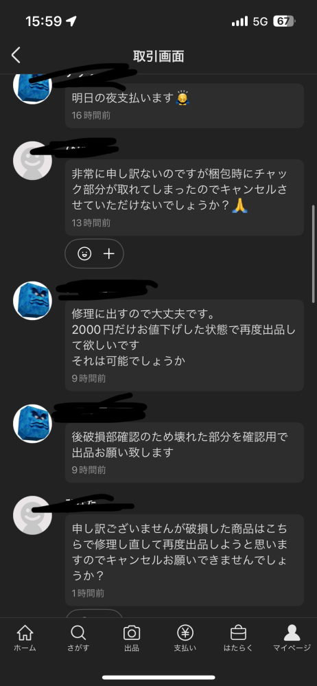 助けてください！！ メルカリの商品購入後破損したと言われました。 ファスナーが破損したそうなんですが自分は修理に出したりするので破損していてもかまいせん。と言っているのですが一向に取引キャンセルお願いしますと言われます。ファスナー破損場所を確認の為仮出品お願いしますと言っているのですがそれすらしてくれません。 なので他のサイトでもっと高値で売れたからキャンセルしようとしているようにしかこちら側は感じてしまいます。 この場合運営に問い合わせたら発送するように手続きしてもらえるのでしょうか？ 自分はファスナー破損していても同じ値段で大丈夫ですとメッセージ送りました