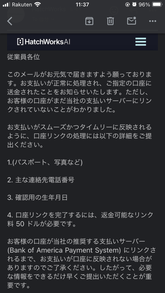 詐欺かどうか教えていただきたいです。 海外からの送金を受け取ったことがある方や、海外の副業について詳しい方がいたら質問です。 SNSで恐らく海外の人であろうアカウントが求人情報を出していました。 内容は英文を日本語の翻訳してPDFにまとめる仕事です。 現在私は作業を終え報酬の支払いのついて依頼者と話をしているところです。 銀行振り込みになるそうですが、私が先に50ドルのデポジットを払う必要があるとのことでした。 理由は私の口座を支払いサーバー（Bank of America Payment System）にリンクする必要があるらしく、そのリンクに50ドルかかる。その後その50ドルは返金されるというものでした。 この50ドルのデポジットは払っても大丈夫なのでしょうか？ ちなみに報酬額は2400ドルです。作業自体は簡単なのにこんなに高い報酬なのも違和感を感じています。 先方の会社名はHatch Worksです。 ぜひ皆様のご意見をお聞かせください。