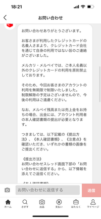 メルカリ事務局から身に覚えのない無期限利用停止の連絡が来ました（ ; ; ）
↓ 『お客さまが利用したクレジットカードの名義人さまより、クレジットカード会社を通じて自身の利用ではない旨のご連絡がございました。
メルカリ・メルペイでは、ご本人名義以外のクレジットカードの利用を原則禁止しております。
そのため、今回お客さまのアカウントの利用を無期限で制限いたしました。
制限解除の予定はご...