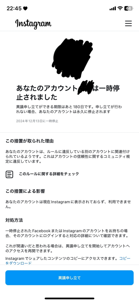 なんでインスタ凍結されるんだ！！ こんにちはどこにでもいるjkです 12/13急に持っているインスタのアカウント4つが一時停止されそのまま停止されました 特に予兆とか何もなく、学校終わって開こうとしたら“一時停止されました”ってありました 一個のアカウントだけとかなら誰かに通報されたとかあるかもなんですけど4つとも同じ時間に起きました 電話番号入れたり顔の動画撮らされたりしたけど全部停止されました アカウント作ろうとしても作った途端に一時停止されてそのまま停止です 昨日までインスタは消していてさっきもう一度チャレンジしてましたが... 1週間たった今でも治る気配ないです。 ブラックリスト的なものにメアドと電話番号載ってしまってるんですかね 再起動してもアップデートしても変わりませんでした。 アプリのレビュー見てみるとこのようになってる方他にもいるようです！ もう待つしかないと思うんですが、同じ方だったり、何か対策とかあれば教えて欲しいです 長文読んでくれてありがとうございました！