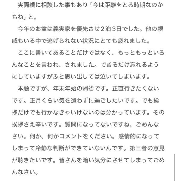 義実家の年末年始帰省について 付き合って4年、結婚してから1年半の23歳夫婦の妻です。夫は私が精神障害者だと知りながら付き合ってくれて、結婚、今に至ります。 当時まだお互い19歳でしたが結婚を前提にお付き合いしていたので、義両親とも早めに仲良くなって関係を築きたいと思い、夫(当時彼氏)に「義両親に会ってみたい」とお願いしていました。車で行ける距離でした。夫も交際後、義両親に私の障害のことも含め伝えてくれていたみたいです。しかし何度お願いしても義実家には行けませんでした。むしろ夫は義母の悪口を言っており、帰省したくなさそうでした。 時は経て結婚の了承を得に行ったのは結局初対面から3回目くらいでした。もちろん仲が良いとは程遠いです。義両親には「あなたのせいで息子が仕事ができなくなるのは困るから。それだけ覚えておいてもらえればいいよ。」と許してくれました。義実家にいる時の夫は恥ずかしがっているのか簡単に言えば気が利かなく、もちろん困っている時もなんのフォローもありません。義家族がどんな価値観を持っているのさえ分からず、無理して愛想を良くしているのがバレバレで印象は悪くなるばかりです。 義母は「うんー？うんー。えー。んー？そう。」と首を傾げながら言うのが癖で何を言っても否定や疑問から入るような言い方をします。夫は何も考えてないから気にしないでと言うのですがどうも苦手です。 対照的に結婚前から私の実家には夫とよく行っていました。実両親は緊張している夫にいつも無理をさせないようにし、気さくに話しかけ、夫はすぐ馴染みすごく生き生きとしています。私もそんな両親をとても大切にしてきました。そういう所もきっと義家族から見たらよく見えていないと思います。ある時夫は「義実家にもっと行きたい、○○(私)を見ていたら俺も家族を大切にしたいと思った。」と言い始めました。 結婚の数ヶ月後、夫の転勤が決まったのですが(前より義実家近くなった)引越しが上手くいかず、社宅が用意できるまでに10日程義実家にお世話になることになりました。地獄でした。義実家に着いて車を降りるなり義母に「なんか太ったー？笑」と。初日の夕方義母に「義祖母と私(義母)が週単位で交互に夕食を作っているんだけど、この一週間あなたにしてもらおうと思って」と言われました。夫含め誰も居ない所で私だけに。まだ夫と暮らし始めて数ヶ月、料理は初心者。何を作ろう、栄養バランスは。どんな食材を買うのか、予算は。スーパーまで義母と行くなら義母に監視され買い物をするのか。調理器具はどこにある、調味料はどこに何があって、食器はどれを使っていいの。それを義家族と私で6人分。夕食までに。どうしよう。。あの瞬間は今でも鮮明に蘇ります。でも勇気を出して何とか断ることができました。少しでもと思って夕食の手伝いや、もちろん毎日のお皿洗いは全員分私がやりました。 夫は歳が離れた弟が一人の二人兄弟です。昨年その弟が高校受験でしたが模試判定があまり良くなく、私が2教科分の勉強を教える事になりました。定期的に義実家に来れるし仲良くなれるチャンスだと思いました。毎週2日間平日に勉強を教えに行きました。ある日勉強目的ではなく休日にご飯をいただきに行きました。友人から頼まれた動画編集をする為PCを開いていましたが、弟には「もし分からない問題とかあったら全然話しかけていいから、教えてね」と言いました。社宅に帰った後夫に義母から電話。夫はスピーカー機能を使っていた為聞いてしまいました。日頃の私への不満、嫌いなところ。今日のことに関して「あんな状況で○○(弟)が話しかけられる訳ないじゃない！元々聞く気なんてないのになんなの？」などおそらく40分ほど。 その日から2ヶ月間誰も何も信じられなくなり誰とも話さず仕事も休み、夫とは別々で寝て伝えたいことは紙に書くという生活でした。その後仕事はクビになりました。 いつもなら逃げ腰になる所で食いしばって「夫の家族だし私にとっても大切な付き合いだから」と挫けず私なりに仲良くなろうと努力したつもりでした。でも何も変わらなかった。全て空振り。むしろ迷惑だったのか。私は精神障害なので他の方より言動や表情に敏感なんだと思います。だからきっと健康な方から見たらそんなことで、、と思われるかもしれません。 夫にお義母さんが少し怖くて行きなくないんだと言いました。でも言う度に夫は機嫌を悪くし、なんで俺の家族のことを悪く言うんだと。でも前回はもう無理でした。出発時間になると足が動かない上に涙が止まらない。夫もさすがに悪いと思ったのか一人で行ってくれました。 実両親に相談した事もあり「今は距離をとる時期なのかもね」と。 ​─────── 長くなってしまったので続きから最後まで画像をご覧ください。