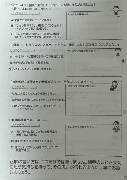 中2職場体験の事前ワークシートで、マナーや敬語を覚えるために文を書かなければいけないのですが、なんと書いたらいいでしょうか？ こんな時どうしますか？なんと伝えますか？といったことを考えなければいけません。例文がほしいです。 ① 担当の方がトイレに行っている間に来客がありました! 周りにはあなたしかいません。 ② 体験中にわからないことが出てきたため、質問しなければならなくなりました。 ③ 担当の方が予定外の仕事が入り、忙しそうにしています。 ④ 職場体験が終了しました。