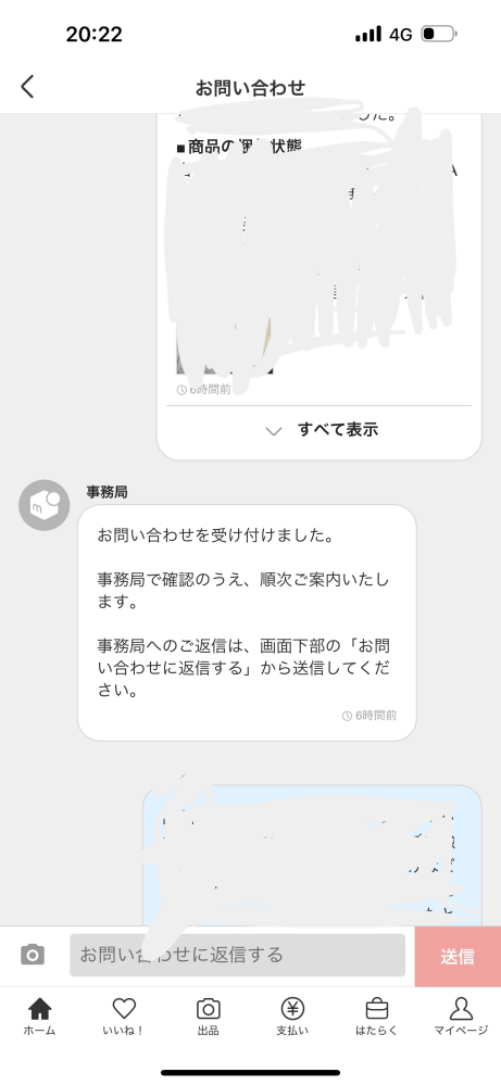 メルカリの事務局お問い合わせについてです。 まず最初にお問い合わせをした後に、追加で詳細について何件か送ってもそれは見て頂けるのでしょうか。 上の白枠は問い合わせのテンプレみたいな物に記載した原文です。 写真の下の青枠になっている所が私が追加で記載した文があります。その他何件か送っております。 実際に追加記載してそれも読んで頂けた方がいらっしゃいましたら教えて頂けると助かります。