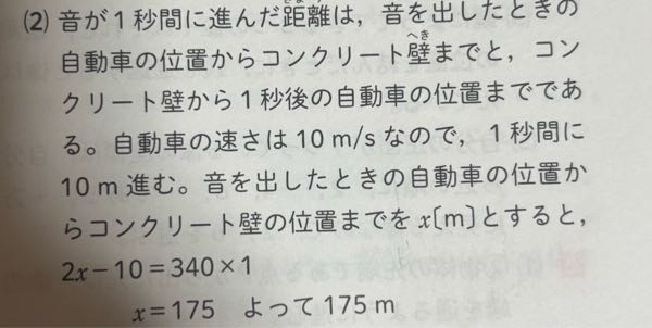 自動車が10m/sの速さでコンクリート壁に向かって一直線上を進みながら、音を出した。音がコンクリート壁に反射して自動車に返ってくるまでに1秒かかった。 音を出したときの自動車とコンクリート壁との距離は何mか求めなさい。ただし、空気中の音の伝わる速さを340m/sとし、風の影響はないものする。 という問題で応えが画像のようになるんですけどなぜこうなるのかわかりません。2xはどこからきたんですか？また、なぜ2xから－10するのかがわかりません。 教えてくださると助かります。