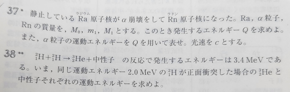 物理 原子分野についての質問です。 写真の問題2つについてエネルギー保存則の式を立てる上で、「発生するエネルギー」を左辺と右辺どちらに置くのかが分かりません。 37では崩壊後の右辺へ、38でら反応前の左辺へ置いています。 37式:M₀c²=(M₁-m₁)c²+Q 38式:3.4+2.0×2=7.4 この違いは何によるものですか？ 返信お待ちしております。