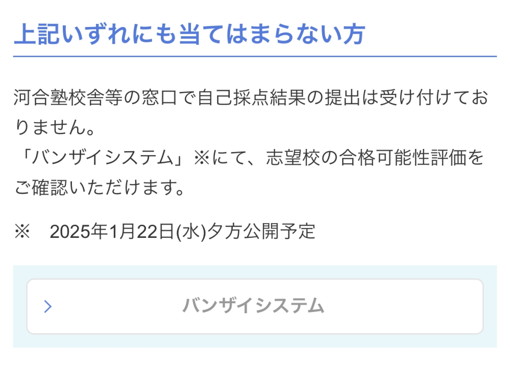 共通テストリサーチについてです。 東進生で高校には通っていないのですが河合塾のバンザイシステムの信憑性が高いそうでこちらを利用したいです。わたしは共通テストリサーチの上記のいずれにも当てはまらない方に該当すると思うのですが自分のデータを提出せずとも水曜日以降に判定を見られるのでしょうか。東進の判定システムは今日中にデータを入力しないと判定が出ないと先生に言われたのですが河合塾のほうは大丈夫なのですか？浪人生なども同じような状況だと思うので浪人経験のある方などもどうしたのか教えてください！