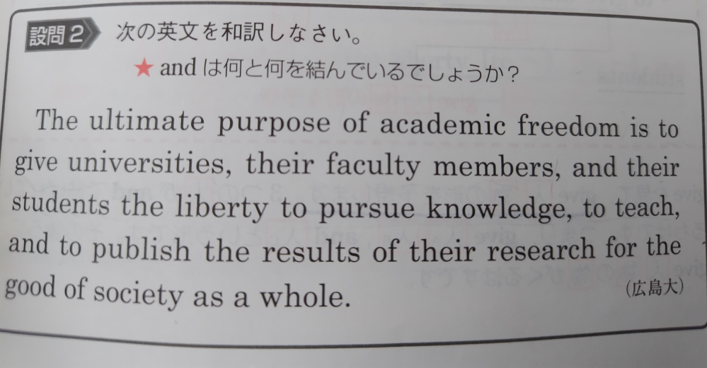 英語について質問です。 画像の英文の訳は参考書には 「学問の自由の最終目標とはさまざまな大学、教授陣、学生達が自由に知識を追求し、教授し、その研究結果を社会全体の利益のために出版することだ」 とありましたが 私はこの社会全体の利益のために〜のfor the good of society as a whole.はto pursue、to teach、to publishの３つにかかっていると思ったのですが違うということでしょうか？ 例えば 「People who obey the rules will act in a way that helps, or at least does not harm, society.」 のsocietyはhelpsとdoes not harmの２つにかかっていて、それを読み取れなければ減点になると書かれていたので、今回の英文はどうなんだろうと気になりました。 良ければ教えて下さい。