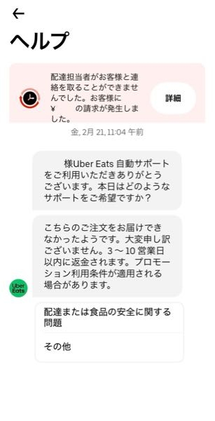 ウーバーイーツでのトラブル。 先日ウーバーイーツで注文したのですが、 ドライバーの方から家が分からないと 2回電話がありました。 2回目の電話で家の場所を説明している途中で電話を切られました。 それからすぐに配達者よりキャンセルされ結局手元に商品は来ませんでした。 この場合は商品の代金は請求書されるのでしょうか。 クレジット決済にしたのですが、クレジット会社の支払い予定の明細を見るときちんと請求に上がっています。 ですが、ウーバーイーツでのお問い合わせでは写真の様に返金されると書いています。 この場合、一度支払いをした後にウーバーイーツより返金分が振込まれるのでしょうか？ また返金された事がある方、どのぐらいで返金されたか教えて頂けるとありがたいです。 怖くて次の注文ができずにいます‥