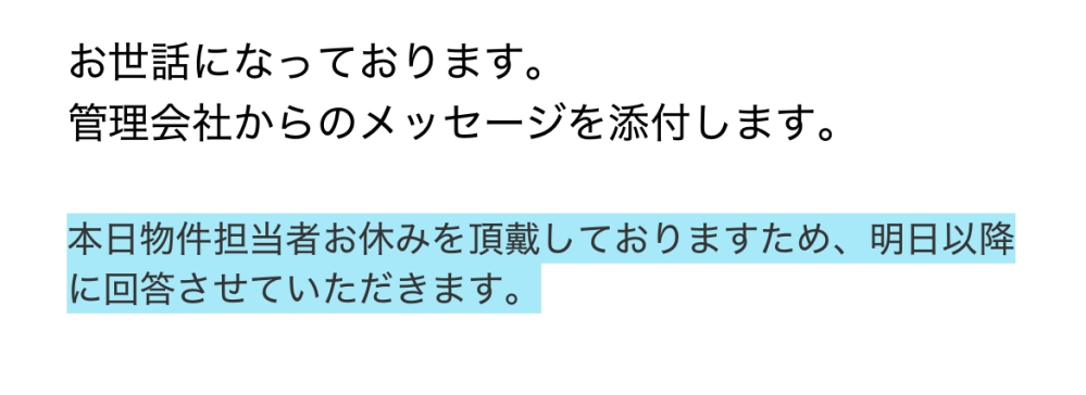 賃貸の契約開始日について質問です。 2/15に審査が通り、3/4に契約日をお伝えできると言われていたのですが、何かと先延ばしされており本日来たメールが画像の通りです。内容はこれのみでした。 引越し会社との兼ね合いもあり早く確定させたいのですがこの様な対応だと本当に契約できるのか不安でたまりません。このような事は普通なのでしょうか。