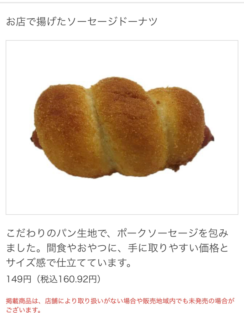 セブンイレブンの商品を探しています。 先日群馬県渋川市方面にドライブに出掛けた際に偶々立ち寄ったセブンイレブンに揚げたてソーセージドーナツという商品がありました。 初めて見た商品だったので何気なく買ってみたところめちゃくちゃ美味しく自分含め家族全員気に入ってしまいました。 しかしその後もう一度食べたいとどこのセブンイレブンに行っても取り扱いがなく途方に暮れています。 確かホットスナックコーナーにあったかと思います。 セブンイレブンでは無かったのかと思い、HPを見たら店舗限定ではあるが取り扱いはありになっていました。 関東エリアにお住まいの方、ここに売ってたよという情報あれば教えて頂きたいです。