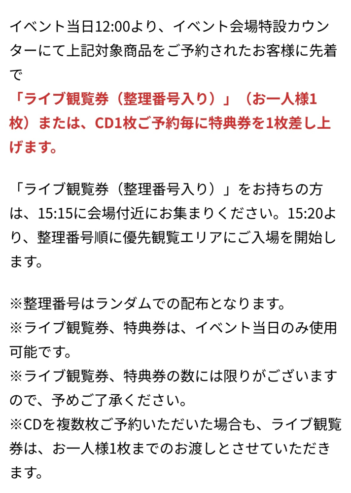 5/5 パンダドラゴンのリリイベに初めて参加します。 添付のアナウンスがあったと思いますが、 ライブ観覧券と特典券それぞれ1枚ずつ欲しい場合は、特設カウンターにてCDを2枚予約すれば貰える認識で合っていますでしょうか？ それとも1回の整列で予約できるCDは1枚のみで、どちらの券も欲しい場合は並び直しが必要なのでしょうか？ 素人質問で申し訳ありませんが、ご教示いただけると嬉しいです。よろしくお願いします！