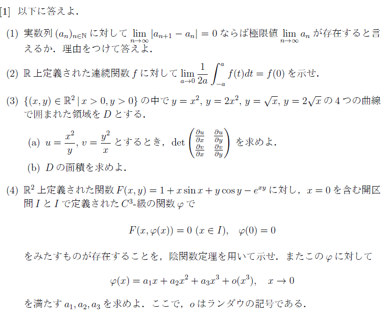 大学数学の微分積分に関する問です． 以下の解答でおかしな点があれば教えていただきたいです． また，(3)(b)がわからないので解説もしくは適用できる公式を教えていただきたいです． (1) 言えない． a_n=log[n]のとき， lim[n→∞]|log[n+1]-log[n]| =lim[n→∞]|log[(n+1)/n| =lim[n→∞]|log[1+1/n]| =log[1]=0. だが，log[n]→∞(n→∞)．■ (2) f(t)の原始関数をF(t)とする． f(x)が偶関数のとき， lim[a→0]1/(2a)∫_[-a→a]f(t)dt =lim[a→0]2/(2a)∫_[0→a]f(t)dt =lim[a→0]{F(a)-F(0)}/(a-0)=F'(0)=f(0)■ f(x)が奇関数のとき， lim[a→0]1/(2a)∫_[-a→a]f(t)dt=0=f(0)■ 以上より，lim[a→0]1/(2a)∫_[-a→a]f(t)dt=f(0)■ (3) (a)∂u/∂x=2x/y，∂u/∂y=(-x^2)/(y^2)，∂v/∂x=(-y^2)/(x^2)，∂v/∂y=2y/x． よって， det 2x/y, (-x^2)/(y^2) (-y^2)/(x^2), 2y/x =3.■ (b) (a)を誘導として何か公式がありそうですが，わかりません． (4) FはI上でC^1級である． F(0,Φ(0))=F(0,0)=0. Fy(0,Φ(0))=Fy(0,0)=cos(y)-ysin(y)-xe^(xy)|x=0,y=0 =1≄0. であるから，Fに対して(0,0)の周りで陰関数定理を適用できて， F(x,Φ(x))=0,(x∈I)，Φ(0)=0 となる関数Φは存在する．■ 点x=0におけるΦのテイラー展開より， Φ(x)=Φ(0)+Φ'(0)x+Φ''(0)(x^2)/2!+Φ'''(0)(x^3)/3!+・・・ であるから，a_1=Φ'(0)，a_2=Φ''(0)/2!，a_3=Φ'''(0)/3!．■