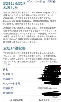 ESTAの認証承認後の印刷画面について
質問させてください。
ESTAの認証をし、承認されました。 念のため印刷して持参しようと思ったのですが、右上の印刷画面やダウンロード画面を押しても、何も情報が載っていない気がします。
なぜでしょうか…

ESTAの承認がまだおりていないのかもと不安になっております。
出発日も近いので、どなたか教えてください。