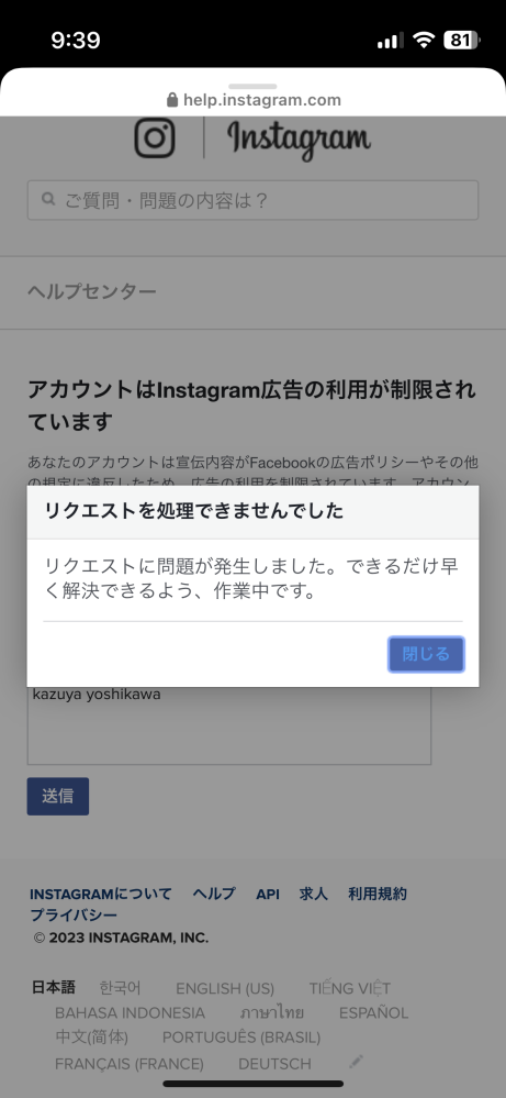 インスタで投稿を宣伝ボタンを押すと、アカウントが制限されていますと出て、そこから先に進めなくなってしまいます。 '詳しくはこちら'というところをタップすると、ダイアログが現れるので、なぜ広告がうてないのかの旨の質問の文言を入力し、送信ボタンを押すと最後のような画面になってしまいます。 早くできるよう作業中とありますが、何度やり直しても質問項目も送れず、広告も打てない状況が続いています。 解決策を教えていただきです。