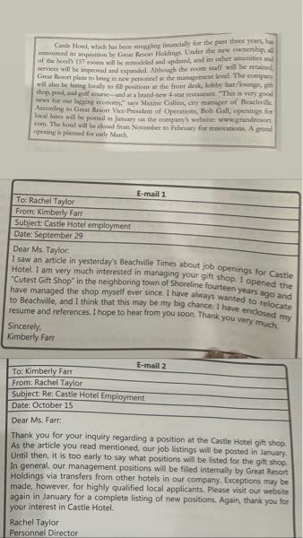 以下の問題分かる方いらっしゃいますか？？ 写真貼り付けしてあります！ 1. What changes are planned for Castle Hotel? (A) New room staff, a new restaurant, and a golf course (B) Building expansion, new front-desk personnel, and a new name (C) A new pool, a change in personnel, and local staff hiring (D) New management, renovations, and expanded services 2. What is NOT mentioned in the article? (A) The reason for Castle Hotel's financial struggles (B) When a list of job openings will be posted (C) Beachville's current economic condition (D) The amenities and services the hotel will offer 3. Which of the following does Ms. Farr emphasize about her qualifications for the position? (A) Her work experience (B) Her desire to relocate to Beachville (C) Her familiarity with the Castle Hotel (D) Her desire to sell her gift shop 4. Which of the following is mentioned in both Ms. Taylor's email and in the newspaper article? (A) The gift shop manager's position is to be filled through an internal transfer. (B) Job listings will not be posted until January. (C) Most management jobs will be filled locally. (D) Castle Hotel will be closed until early March. 5. What does Ms. Taylor's email imply? (A) The position of gift shop manager has already been filled. (B) Ms. Farr has no chance of getting a job at Castle Hotel. (C) Ms. Farr's inquiry has been made too soon for Ms. Taylor to answer it. (D) Ms. Taylor feels that Ms. Farr is over-qualified for the job.
