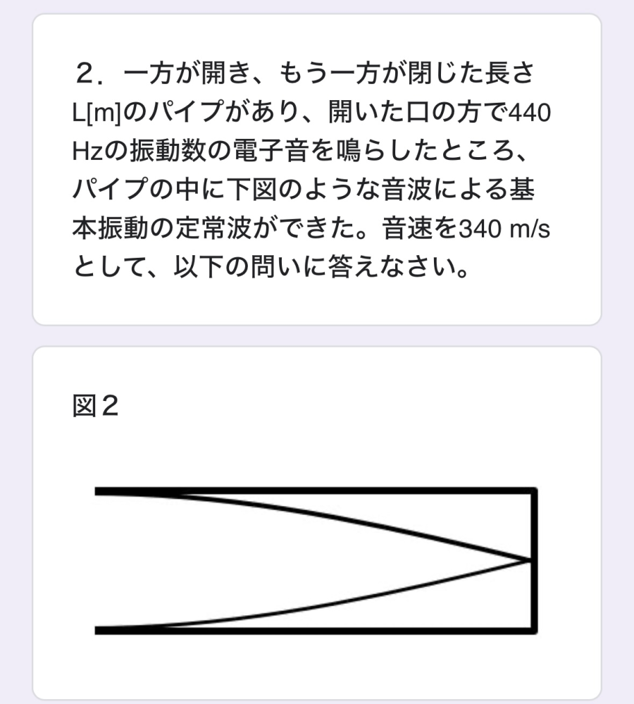気注の振動について質問です。 写真の問題で、この電子音の出す波長は0.773として以下の問題の答えを教えて欲しいです。 動画など調べてみてもどうやって求めるか分かりません、よろしくお願いします。 （1）パイプの長さLはいくらか、有効数字3桁の数で答えなさい。 （2）電子音の振動数を徐々に大きく（音を高く）すると、定常波が再び出来る。このとき定常波の波長はいくらか、有効数字3桁の数で答えなさい。