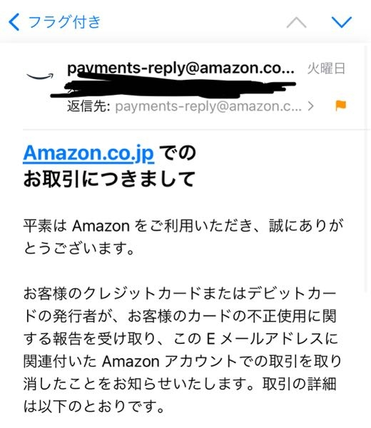 Amazonからのメールについて質問です。 何日か前に、payments-reply@amazon.co.jpというメールアドレスからメールが届きました。 このメールは、以前私のクレジットカードが不正利用され、Amazonでいくつか購入されていたため、返金の手続きを行うという内容でした。 Amazon内で不正利用されたことは事実で、そのカードは既に解約しています。 そして、メールの最後には返金したいため別のクレジットカードの下4桁と有効期限を記載したメールを送ってほしいとありました。 このメールが本物のAmazonからのメールなのか不安になりました。教えていただきたいです。 他にもamazon-payments-cb-buyer-info@amazon.co.jpからもメールが来ています。