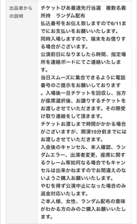 チケジャムについて質問です。 私はどうしても行きたいライブのチケットが外れてしまい、チケジャムというサイトで出品されていたチケットの紹介文のところに下記写真のようなことが書かれていました。私自身このようなサイトを使うのが初めてで、下に書かれていることの意味があまり分かりません。
どなたか詳しい方分かりやすく説明をして頂きたいです。お願いします。また、このような取引は正当に成立するのでしょうか。