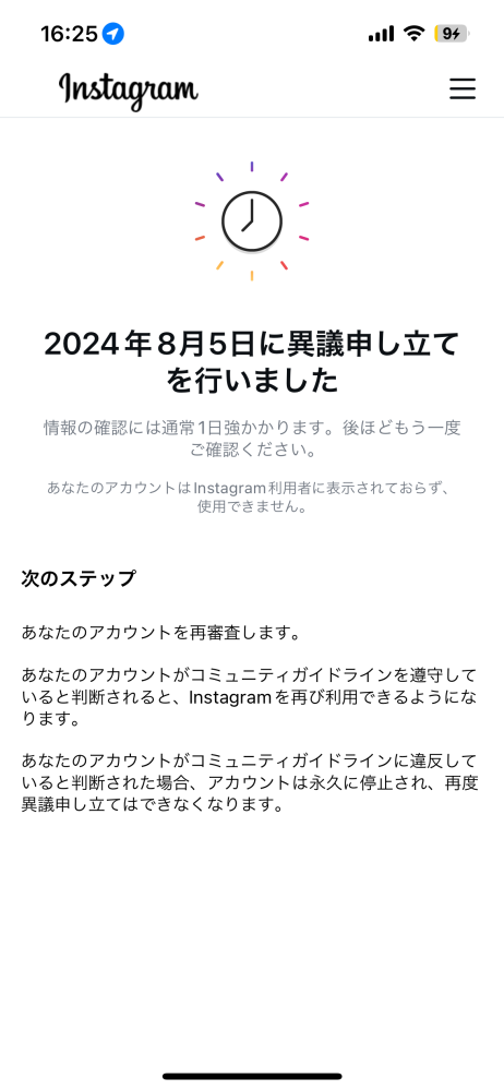 インスタの審査結果のメールが一向に届きそうにないです。 この写真のようにアカウントが凍結されてしまいました。原因は自分で何となく分かっています。 真夜中の1時半ぐらいに異議申し立てをしたんですけどそれ以降なんの音沙汰がありません。 どうしたらいいでしょうか、 （別のアカウントも8月15日に異議申し立てをし、まだかえってきていません。）