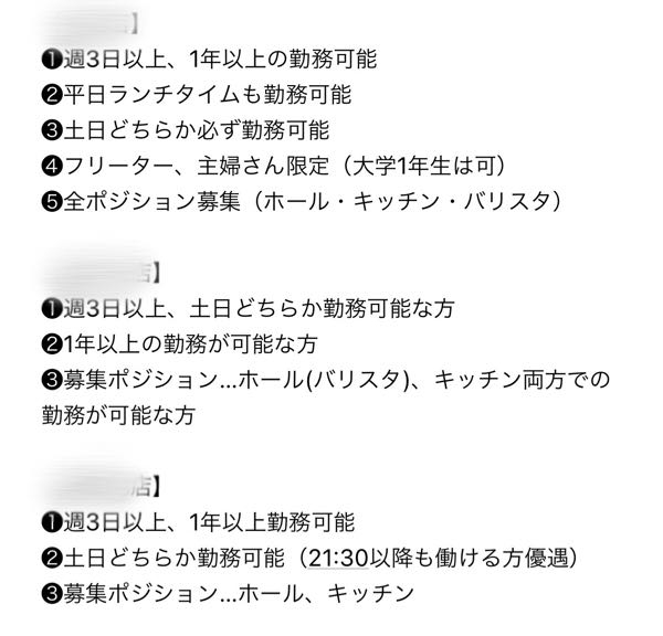 至急です！ アルバイトの応募、面接についてです。画像の真ん中の店舗に応募しました。 応募人数が多く面接を受ける条件があるそうで、その条件を全て満たしている方のみ面接予約が可能らしく❶の「土日どちらか勤務可能な方」という条件について毎週必ずだった場合、私は土日に予定が多くあるので面接の予約はなしにしようと思うのですが上の店舗には「必ず」とあり真ん中の店舗には「必ず」の記載がないことから毎週必ずでは無いのかな？と思い面接時に土日出れない週もあることを伝えようと思っているのですがこれは条件に満たしていないと思いますか…？面接予約して大丈夫だと思いますか？ また私はネイルOKなところで働きたいと思っていて面接で聞くか面接の予約をする前にネイル可能かメールで聞くか迷っています。 もしネイルNGだった場合わざわざ面接の時間をとっていただくのに迷惑になると思ったのですがメールで聞いたら印象悪くなりそうで迷っていますт_т 私にとっては大事なことなので説教等の回答はお控えください。 どちらも面接前、または面接時どちらが良いとおもいますか？ 文章分かりにくくて申し訳ございません。複数回答お待ちしております。よろしくお願いいたします。 バイト アルバイト 求人 面接