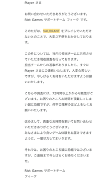 先週の日曜日にVALORANTを誤BANをされてしまい、原因はアカウント乗っ取りによるチートの使用だと思います。 もし自分がチートツールを使ってBANされた場合ハードウェアもいかれると思うのですが自分は難なくサブ垢で遊べています。BANされる数日前に見ず知らずの人からログインされコンペで連続対戦MVPをとられていたのでこの方がチートを使用したように思われます。Riotに問い合せた翌日にこのよ...