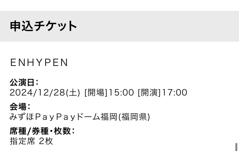 ENHYPENライブについて ど新規で、意味わからないこと言ってるかもしれませんが… ローチケにて、このチケットを2枚取ったのですが、（明日コンビニで支払い予定）明日支払ってチケットを貰ったらもうライブに行けるってことですよね⁇ 結構前に福岡公演外れたと言ってる方がいて、でもこれで普通にチケット取れてるのは、多少席が悪めだけど応募できるよ的な感じですか？？ 意味わからないこと聞いてしまい申し訳ないです、。