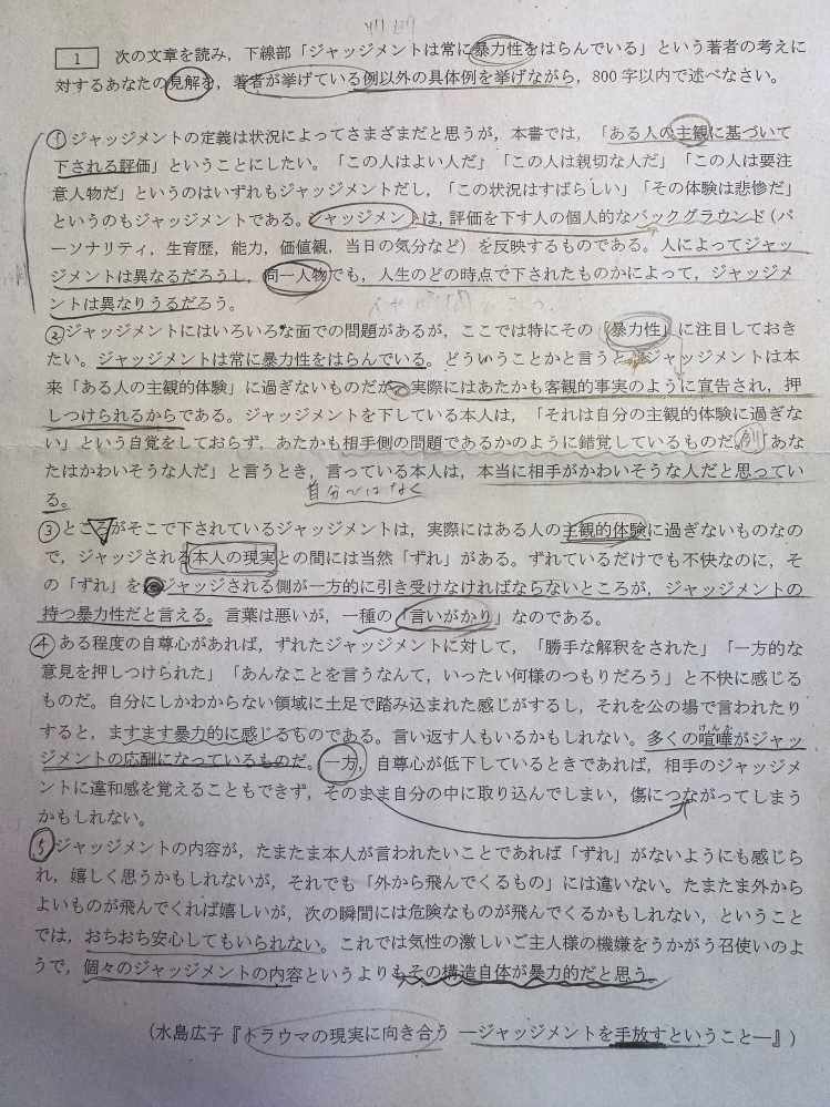 現在この小論文の問題に取り組んでいますが、 初めの200文字は内容の要約に当てようと考えております。 ですか残りの600字になにを書けば良いかわかりません。見解とありますが、単にジャッジメントには暴力性があるかないかを述べればよいのでしょうか。 また、私が受ける大学では、この量を30分以内に読み書きともに終わらせなければいけません なにかコツなどありましたら教えていただきたいです。 一度解こうとしたので、書込みがかなりますますが、ご了承ください。