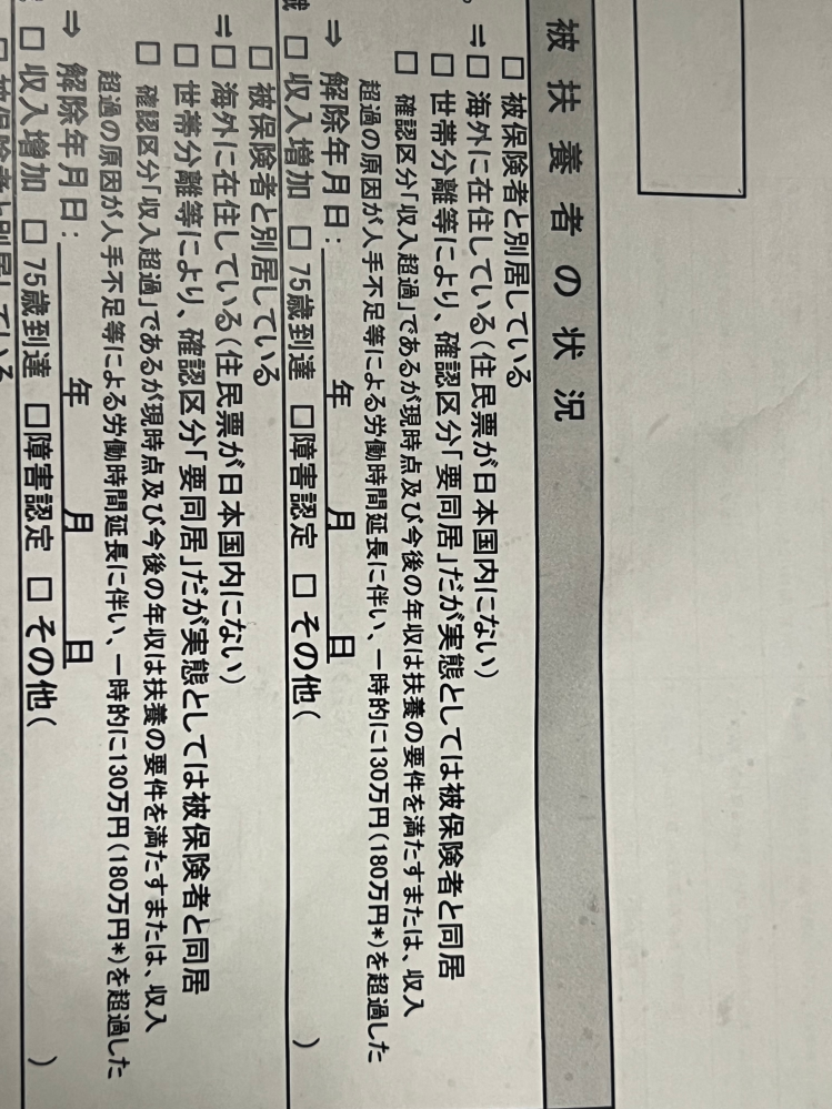 健康保険被扶養者再確認調査票について質問です。 旦那が会社から、健康保険被扶養者再確認調査票貰ってきました。 私はパートで、月に75000円ほど貰っています。 1年のうち1回ほど、90000円になった記憶があってたまに残業とかで多くなる月もあるのですが、 3ヶ月連続で85000円超えることなく 扶養内で働いてます。 今年も130万、103万超える予定では無いのですが、この調査票には どのように、チェック□✔を 入れたらいいのか、無知なので分かりません。 大変申し訳ないのですが、教えていただけないでしょうか。 知らない間に何かしらに引っかかり この紙が来ているのでしょうか。