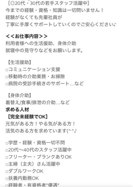 介護系のアルバイトについて質問です。 私は介護系のお仕事に興味を持っているのですが、介護未経験でもちろん資格もありません。 下記画像のようなバイトを発見したのですが。このような仕事内容は本当に未資格でも働いて大丈夫なのでしょうか？ 大丈夫なら時給もいいし、応募してみようと思います。