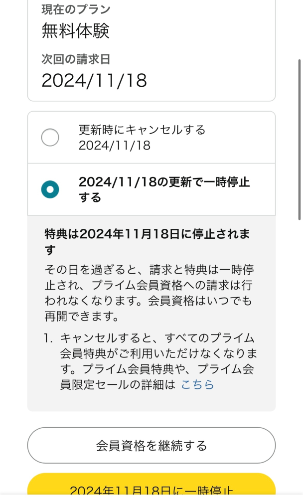 大至急 Amazonプライムについて Amazonプライムの無料体験を解約しようとしたら、下記の画像のように、 更新時にキャンセル と 2024年11月18日の更新で一時停止する というふたつが書いてありました。 なんの違いでどちらを選択したらいいか分かりません。 私は今すぐ無料体験を終了したいのですが……。 今Kindleの無料体験も受けているからこんなことを言われるのでしょうか？ ちなみにkindleの無料体験も終了させたいです。 ※画像を添付し忘れてしまい、もう一度質問投稿します