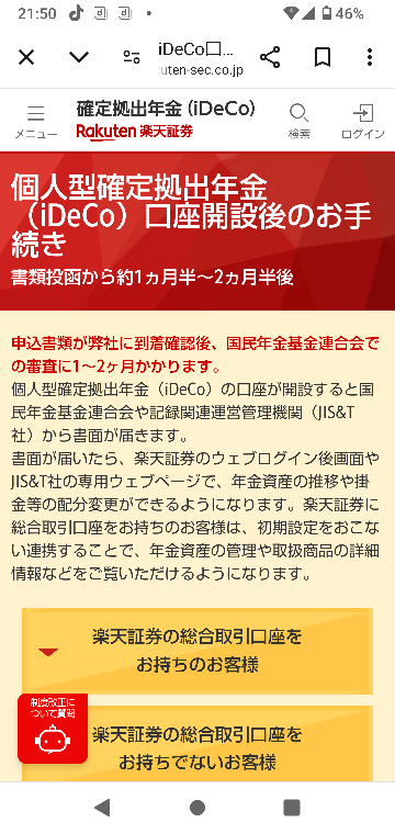 至急教えていただきたいのですが楽天証券は既に開設しており本日iDeCoの申込みをしました。手順に沿って最後銀行口座振替までいったのですが商品を選ぶページにどうしてもいきません。 その後調べてこの様な事が書かれており今は会社に書類を提出することはしなくて良くなりましたが何かしらの審査があってすぐにはiDeCoは始められないのでしょうか。(書類が1〜2ヶ月で届くと書いてありますが) YouTubeなどで調べても数年前のやり方しか無くどうすれば良いのか分かりません。