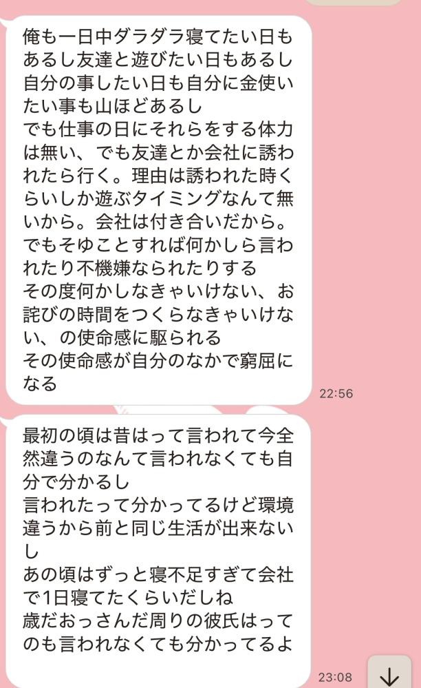 彼氏の事について質問です。とても悩んでいます。 付き合って8ヶ月の彼氏がいます。私は25で彼は31です。 付き合って最初の頃は好き好き大好きみたいな感じでラインも凄くて、家も車で5分程の距離のためほぼ毎日会ってました。 ただ、8月の後半から既にレスでしたのは通算5回ぐらいです。 彼が10代の時は遊び人だったそうですが今は興味ないそうで全然しなくなってしまい、そこからどんどん変わっていきました。10月の後半に彼のスマホを見てしまい友人とのラインの会話でピンさロに1回行ったことが発覚しました。 彼と話し合ってみたとこする行為が嫌みたいです。レスが嫌だというこれまでの私の発言にストレスを抱えて隠れて病院に行きホルモン？などの薬も飲んだけど効果がなかったようで、ピンさロでも出なかったと言ってました。 あれから2ヶ月が経ち、なにが問題かと言うと、 最初の頃と比べてはいけないけれど可愛いも好きも一切言ってくれなくなりました。 また、彼の職場が酷い人手不足で常にストレスで私が可愛いや好きも言ってくれないなど言うと画像のように余計ストレス言われてしまいます。 私が言う事によって何もしたくなくなるそうで本人にレスだの会いたいって言って欲しいなどは言えません。 そーゆう行為もなければハグやチューもないため行動がないのであればせめて好きや可愛い、会いたいなどの言葉が欲しいのですがわがままなのでしょうか。 最初はすごく沢山ほんとに沢山言ってくれてたんです。最近はなにも言ってくれなくなって、これが本来の俺って言われます。 そしてあんなに毎日会ってたのとは違い今月は会ったのが3.4回程だと思います。泊まりも多分1日あったかくらいでお互いの休みは会ってない記憶です。 嫌すぎて何度も別れ話はしてきましたが好きなので別れれません。 彼は潔癖症で細かい性格なため一緒に住むという事はなさそうです。 好きなのか聞くとじゃなきゃ付き合ってないって言うタイプです。ただとても不安で寂しいです。 よく分からない文かもしれないですがほんとに悩んでいるためどなたかアドバイスいただきたいです。