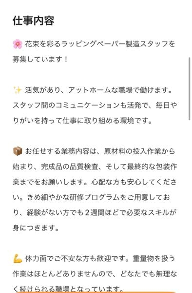 求人ボックスでみつけた求人について 「装飾紙工場の製造スタッフ、軽作業、仕分け、組み立て」とあり添付画像のような内容だそうです。 月給28万〜35万とあり興味があるのですが、 こういうのは怪しいんでしょうか? 実際は残業代込のこの値段とかでしょうか? また20代後半女性が働くには向いてないでしょうか? 働いたことがある方や、知識をお持ちの方 教えていただきたいです。