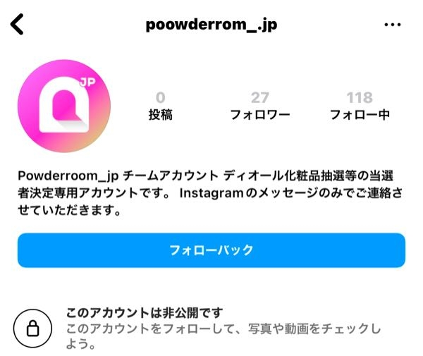 このインスタアカウントは本物でしょうか？ 公式▶︎powerroom.jp（フォロワーも5万人いる） の投稿でプレゼント企画があり、いいねとコメントをして応募しました。（投稿に、当選者にはDMでお知らせすると書いてあったがそれが別垢だとか、鍵垢でお知らせするとかは書いていなかった） それから数日後、以下の写真のアカウントからフォローが来ました。公式が鍵垢使うとは思えないのですが…。当選ならすごく嬉しいけど、誤って住所等入力してしまったら個人情報がダダ漏れになります…、調べても分からないので知っている方教えてください！