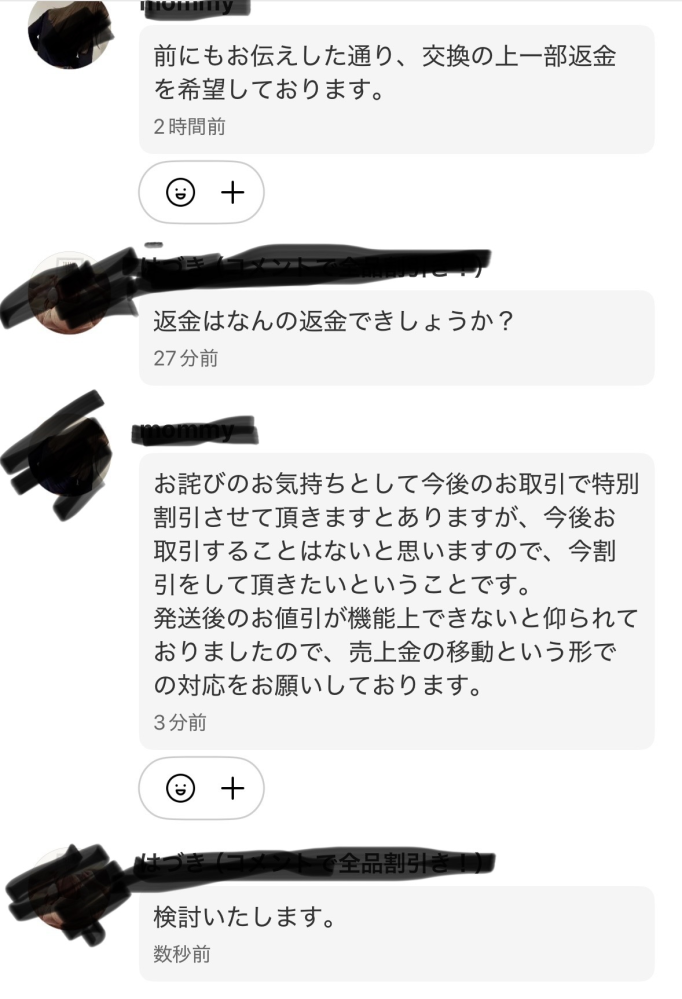 至急！メルカリにて メルカリについて対応に困ってるためアドバイスがほしいです。 先日誤配送をしてしまい購入者からはキャンセルするほどじゃないから割引きしてほしいときましたが交換になりました。 本来の希望する商品を別の方法で送り発送通知をしたところ一部返金はできないかと言われました。 私に落ち度はあり希望していた期間に商品が届かない、返品の手配をしていただき時間と手間をかけさせてしまったのは丁重に謝罪しました。 迷惑料として正しい商品も送ったかつ返金しろというのはどう対応したらよいですか？ 荷物は発送してしまったので困ってます。 返品も衣類なのにダンボールに適当に入れられて高い送料でした。 お詫びの気持ちって言われて払うものでしょうか？