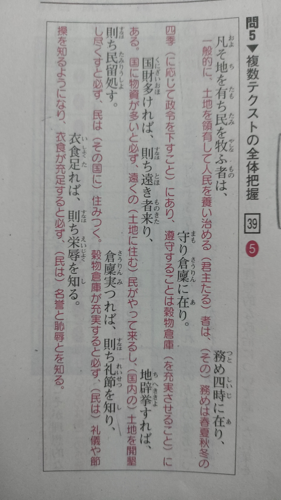 漢文 2択で迷って解説を見ても、何か腑に落ちないことがあります。 この画像は、「5つの選択肢から1つを解釈として最も適当なものを一つ選ぶ問題」の解説ですが、 選択肢① 国の経営の基本は、季節の変化に応じた的確な農作業を指示することであり、多くの土地を開墾して人々を豊かに生活させることにある。 選択肢⑤ 君主の務めは、四季の推移に応じた政治を行い穀物倉庫を充実させることにあり、それができれば民は人の踏み行うべき道を理解するようになる。 という2つの選択肢で迷ってしまいました。 というのもどちらも○ではなく△と感じてしまって、 ①は「農作業を指示」が、 ⑤は「人の踏み行うべき道を理解する」が文章には書いていない、あくまで文章の考察の範疇の内だと思ったんです。 稚拙な質問ですがよろしくお願いします。