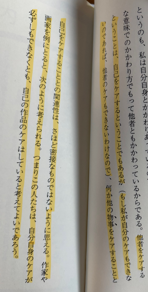 マーカー部分の理解が出来ません ①他者のケアができるなら自分のケアができる。 ②自分をケアできないなら他者のケアはできない。 この2つは理解できます。ですが ③自分自身のケアが出来なくても、自己作品の(他者という意味？)ケアはしている。 ここが理解できません。 前文の①②からいくと、自分自身のケアができなければ、自己作品へのケアは出来ないのではないでしょうか、、 それとも、自分自身のケアができていないと思い込んでいるだけで、自己の作品をケアしているということは自分のケアはできている。ということでしょうか。長らくすみません。 教えて頂きたいです。