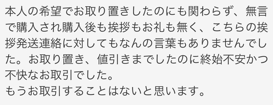 先程メルカリにてこのような評価をされてしまいました。取り置きしていただいたことはすごく感謝しています。 ですが、お値下げに関してはお願いなんて1回もしてない(勝手に値下げしてくれた)し、ページ購入の際問題なければ購入へお進み下さい。と書かれていたのでそのまま購入し、挨拶してくださいとも書かれていなかったためメッセージを送信していませんでした。発送後のメッセージ関しては届いた際に気づき、リアクションをしてそのまま受け取り評価しました。手紙も付けて頂き素敵な方だなと思いましたが、評価を見てすごく不快になりました。 これって私が悪いんでしょうか、